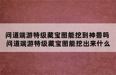 问道端游特级藏宝图能挖到神兽吗 问道端游特级藏宝图能挖出来什么